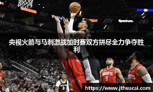 央视火箭与马刺激战加时赛双方拼尽全力争夺胜利